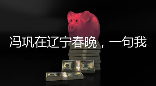 馮鞏在遼寧春晚，一句我想死你們了引發(fā)全民熱議
