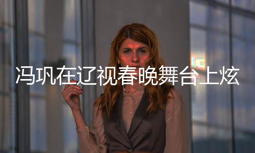 馮鞏在遼視春晚舞臺(tái)上炫技演繹，一瓶醋引全場(chǎng)熱議