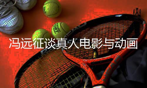 馮遠(yuǎn)征談?wù)嫒穗娪芭c動(dòng)畫票房對(duì)比，趨勢(shì)背后的觀察與思考