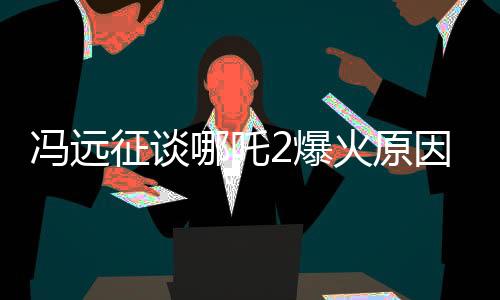 馮遠征談哪吒2爆火原因，從導演團隊到故事情節(jié)的深度解析