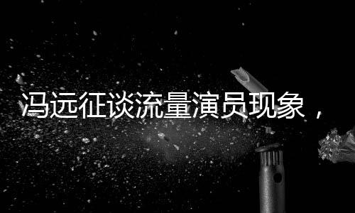 馮遠征談流量演員現(xiàn)象，拼飯圈道路難以長久