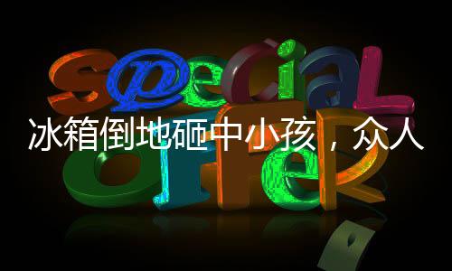 冰箱倒地砸中小孩，眾人相助——社區(qū)溫情再現(xiàn)