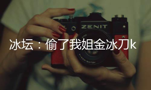 冰壇：偷了我姐金冰刀k寶成迷妹