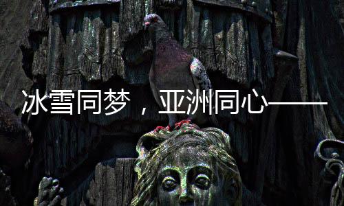 冰雪同夢(mèng)，亞洲同心——亞洲冰雪運(yùn)動(dòng)盛會(huì)綜述