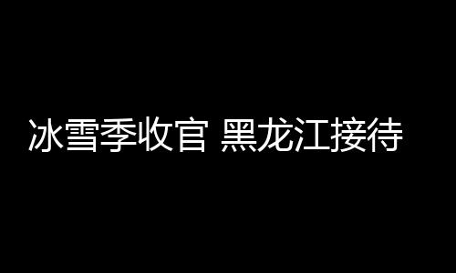 冰雪季收官 黑龍江接待國內(nèi)外游客超1.35億人次