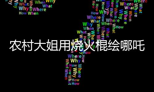 農(nóng)村大姐用燒火棍繪哪吒與敖丙，傳統(tǒng)與創(chuàng)意的完美結(jié)合