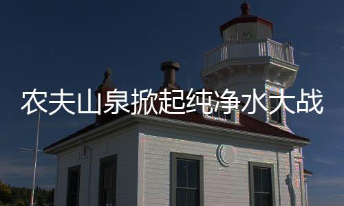 農(nóng)夫山泉掀起純凈水大戰(zhàn)，行業(yè)巨頭引領(lǐng)市場(chǎng)變革