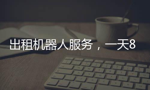 出租機(jī)器人服務(wù)，一天8000元，科技革新帶來(lái)的全新體驗(yàn)