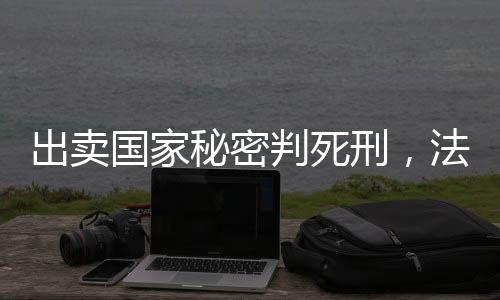 出賣國(guó)家秘密判死刑，法律的莊嚴(yán)與責(zé)任的無(wú)價(jià)