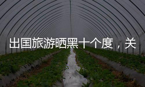 出國旅游曬黑十個(gè)度，關(guān)于旅行的另一面影響與思考