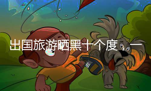 出國旅游曬黑十個(gè)度，一種不同尋常的旅游體驗(yàn)與防曬經(jīng)驗(yàn)分享
