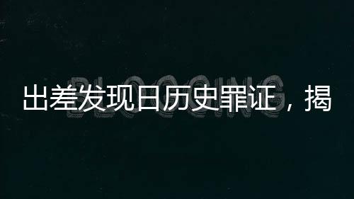 出差發(fā)現(xiàn)日歷史罪證，揭示歷史真相，警醒未來