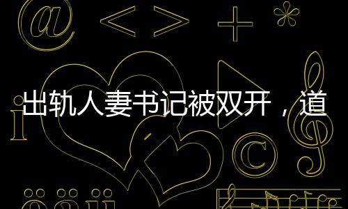 出軌人妻書記被雙開(kāi)，道德敗壞與權(quán)力失控的警示