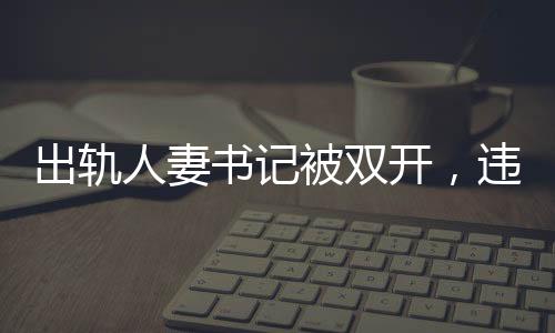 出軌人妻書記被雙開，違紀(jì)行為引發(fā)的后果與社會反響