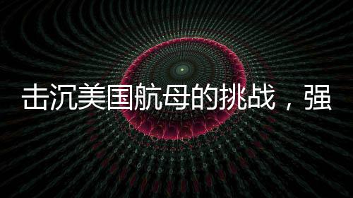 擊沉美國航母的挑戰(zhàn)，強大的防御與無與倫比的制海權(quán)