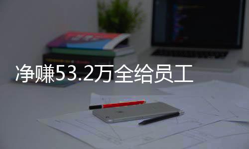 凈賺53.2萬全給員工！老板回應(yīng)激勵(lì)員工新舉措