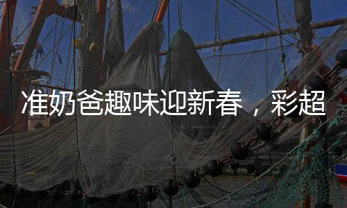 準(zhǔn)奶爸趣味迎新春，彩超獻(xiàn)上，磕頭求紅包