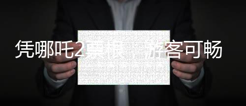 憑哪吒2票根，游客可暢游多個(gè)景區(qū)——文化旅游融合新篇章