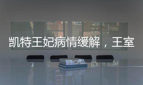 凱特王妃病情緩解，王室成員的積極康復(fù)與公眾關(guān)注的心安時刻