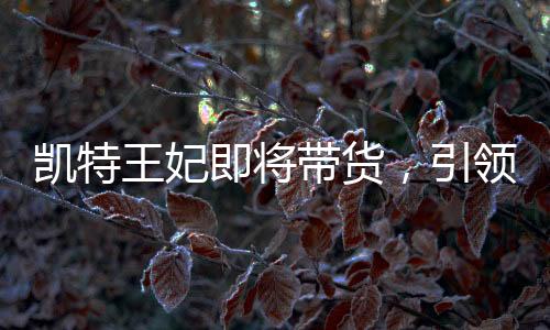 凱特王妃即將帶貨，引領(lǐng)新一輪時(shí)尚潮流的商業(yè)前景分析