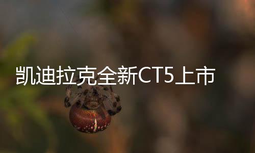 凱迪拉克全新CT5上市，限時一口價21.59萬元起