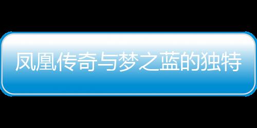 鳳凰傳奇與夢之藍的獨特韻味——探尋藝術(shù)與自然之間的完美融合