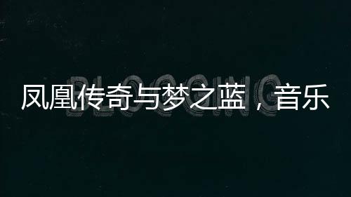 鳳凰傳奇與夢之藍(lán)，音樂和美酒的雙重魅力