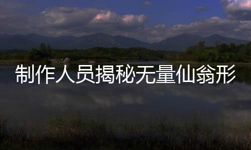 制作人員揭秘?zé)o量仙翁形象塑造背后的故事，原來是這樣的初衷