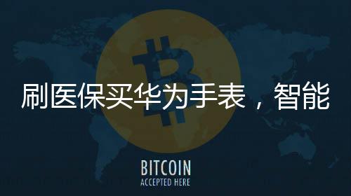 刷醫(yī)保買華為手表，智能穿戴與健康科技的融合新篇章