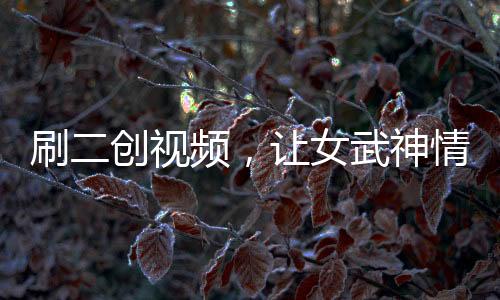 刷二創(chuàng)視頻，讓女武神情何以堪？