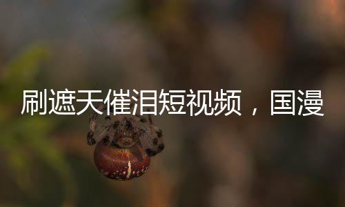 刷遮天催淚短視頻，國(guó)漫角色淚崩