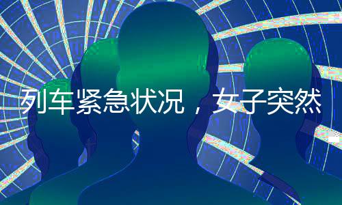 列車緊急狀況，女子突然在列車上分娩，全體乘務(wù)員攜手迎接新生命的誕生