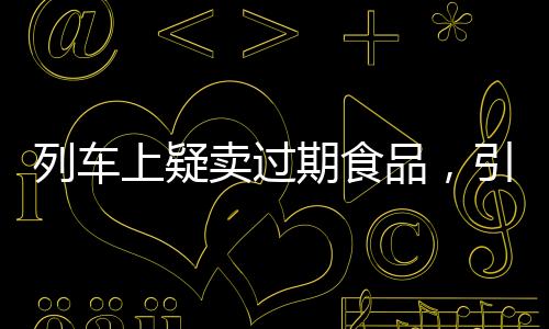 列車上疑賣過(guò)期食品，引發(fā)關(guān)注與反思