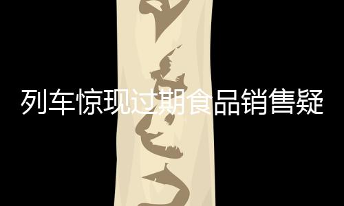 列車驚現(xiàn)過期食品銷售疑云，乘客權(quán)益亟待保障