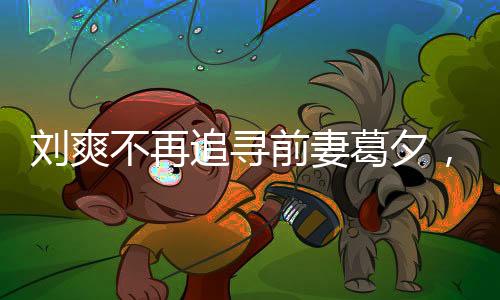 劉爽不再追尋前妻葛夕，情感的成熟與放下