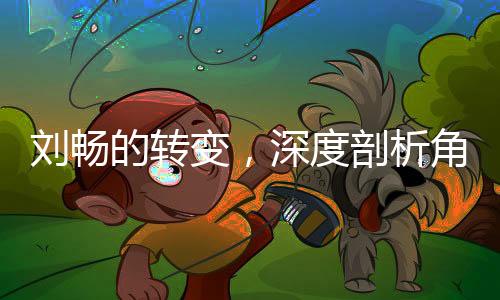 劉暢的轉(zhuǎn)變，深度剖析角色徹底黑化的過程