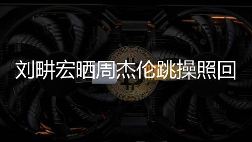 劉畊宏曬周杰倫跳操照回應(yīng)賭博傳聞，一場(chǎng)友情與健康的正能量傳遞