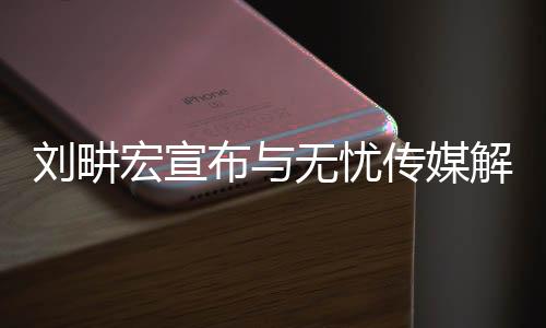 劉畊宏宣布與無憂傳媒解約，未來之路，嶄新啟程