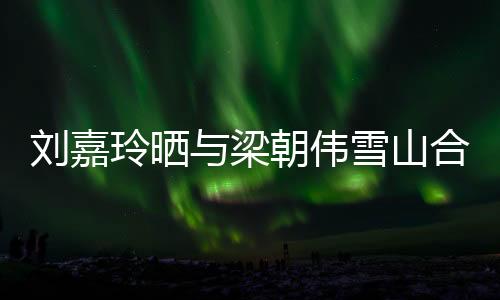 劉嘉玲曬與梁朝偉雪山合照，共賞絕美景致