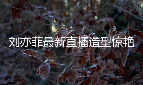 劉亦菲最新直播造型驚艷亮相，夢(mèng)回黃亦玫時(shí)代