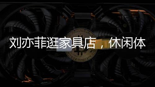 劉亦菲逛家具店，休閑體驗(yàn)，意外沉迷按摩椅一小時(shí)