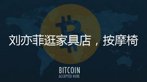 劉亦菲逛家具店，按摩椅上癱坐一小時(shí)，體驗(yàn)舒適生活