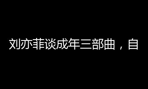 劉亦菲談成年三部曲，自信閃耀，不負(fù)青春之約