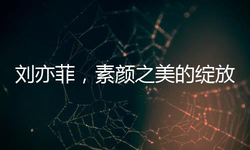 劉亦菲，素顏之美的綻放