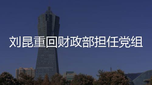 劉昆重回財(cái)政部擔(dān)任黨組成員，新角色新期待