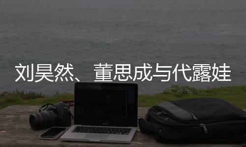 劉昊然、董思成與代露娃，大學(xué)同窗的友情故事