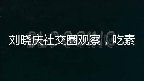 劉曉慶社交圈觀察，吃素的朋友離世現(xiàn)象引發(fā)思考