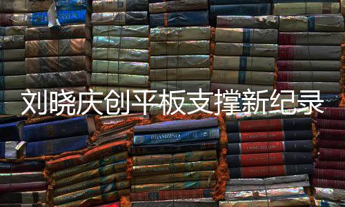劉曉慶創(chuàng)平板支撐新紀(jì)錄，超越自我，挑戰(zhàn)極限，以驚人的毅力展現(xiàn)健康之美