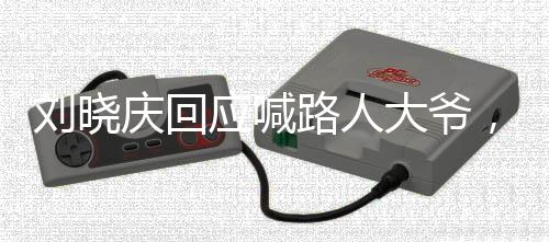 劉曉慶回應(yīng)喊路人大爺，公眾人物應(yīng)有的態(tài)度與自我修養(yǎng)