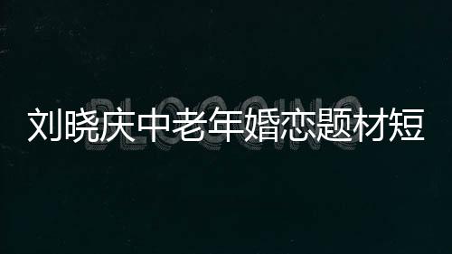 劉曉慶中老年婚戀題材短劇開(kāi)播，引領(lǐng)情感話題新潮流